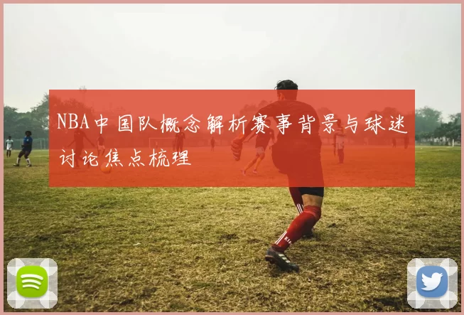 NBA中国队概念解析赛事背景与球迷讨论焦点梳理