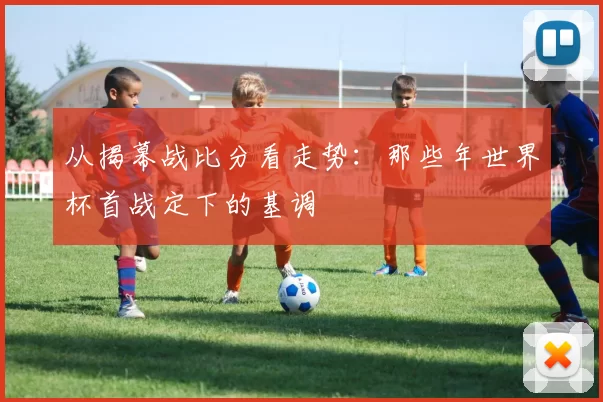 从揭幕战比分看走势:那些年世界杯首战定下的基调