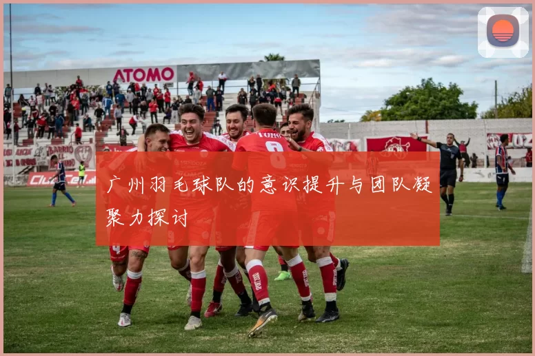广州羽毛球队的意识提升与团队凝聚力探讨
