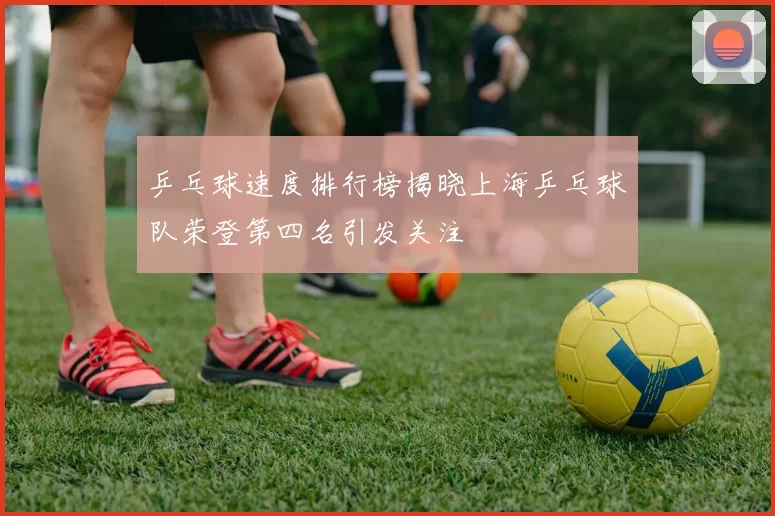 乒乓球速度排行榜揭晓上海乒乓球队荣登第四名引发关注