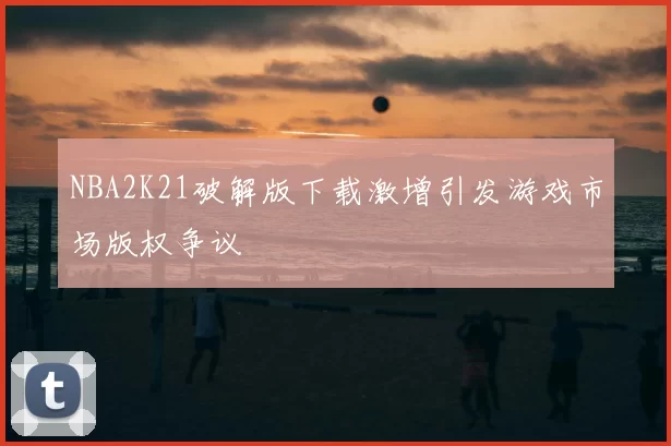 NBA2K21破解版下载激增引发游戏市场版权争议