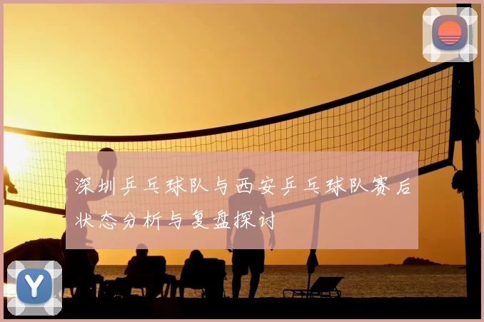 深圳乒乓球队与西安乒乓球队赛后状态分析与复盘探讨