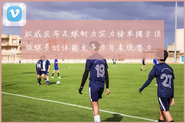权威发布足球耐力实力榜单揭示顶级球员的体能竞争力与表现潜力
