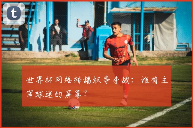 世界杯网络转播权争夺战：谁将主宰球迷的屏幕？