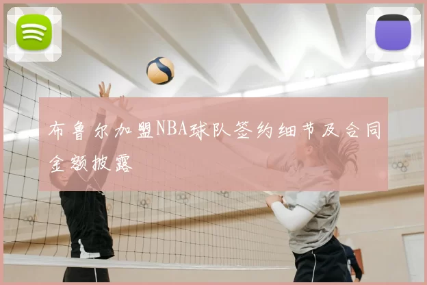 布鲁尔加盟NBA球队签约细节及合同金额披露