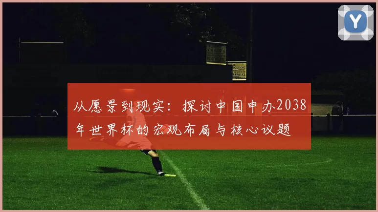 从愿景到现实:探讨中国申办2038年世界杯的宏观布局与核心议题
