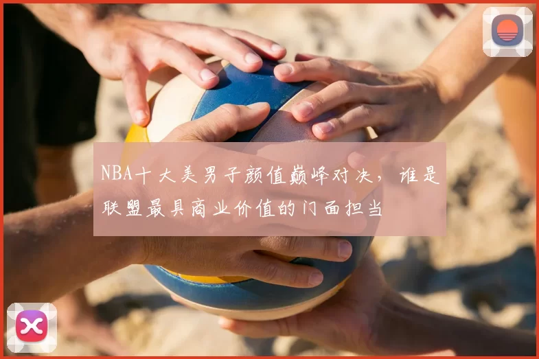 NBA十大美男子颜值巅峰对决,谁是联盟最具商业价值的门面担当