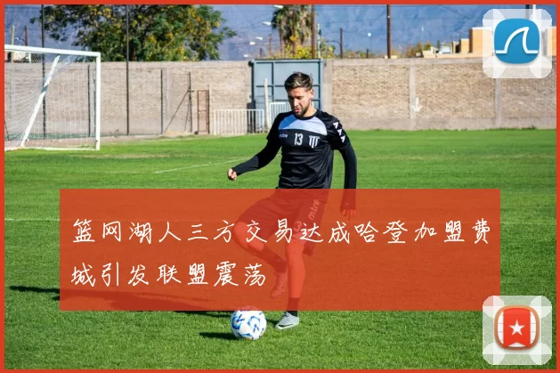 篮网湖人三方交易达成哈登加盟费城引发联盟震荡