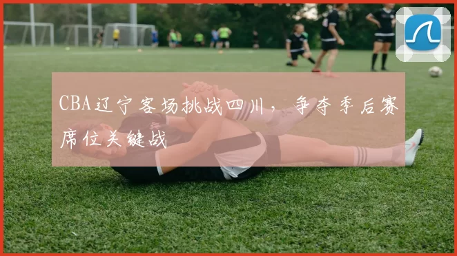CBA辽宁客场挑战四川,争夺季后赛席位关键战