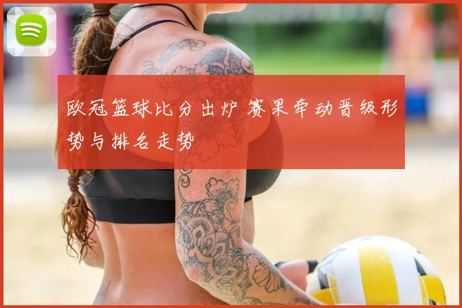欧冠篮球比分出炉 赛果牵动晋级形势与排名走势