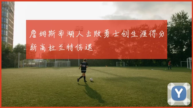 詹姆斯率湖人击败勇士创生涯得分新高杜兰特伤退
