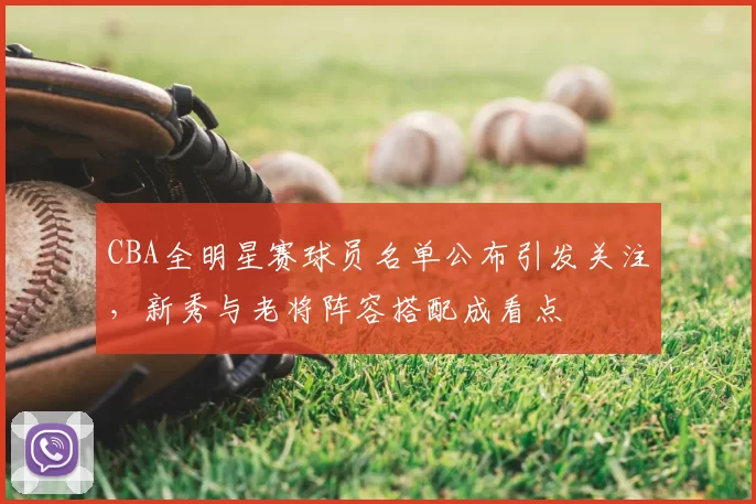CBA全明星赛球员名单公布引发关注,新秀与老将阵容搭配成看点