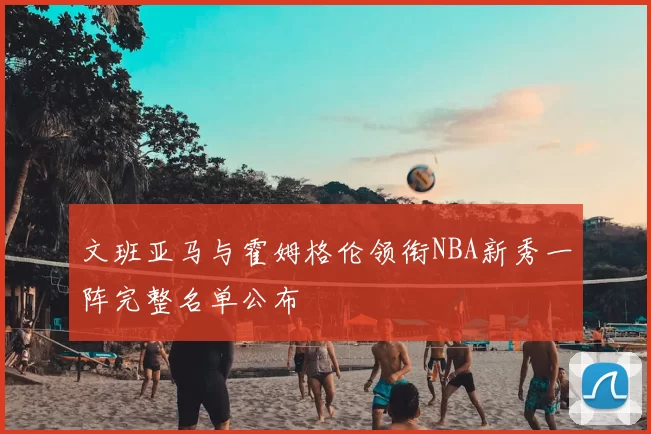 文班亚马与霍姆格伦领衔NBA新秀一阵完整名单公布