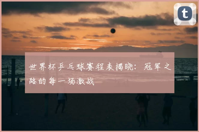 世界杯乒乓球赛程表揭晓:冠军之路的每一场激战