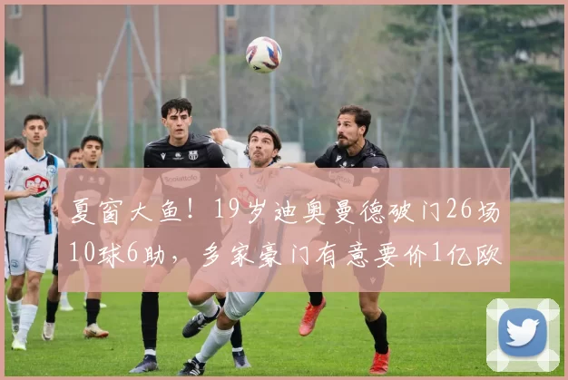 夏窗大鱼!19岁迪奥曼德破门26场10球6助,多家豪门有意要价1亿欧