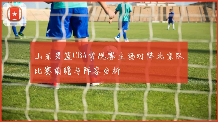山东男篮CBA常规赛主场对阵北京队比赛前瞻与阵容分析