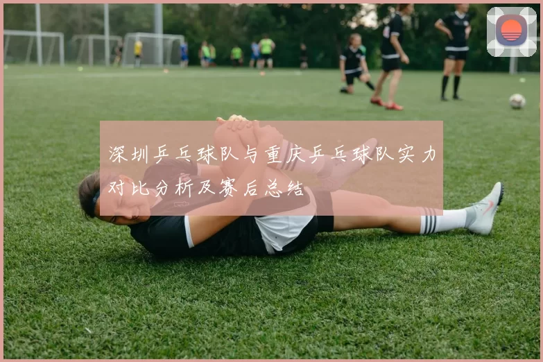 深圳乒乓球队与重庆乒乓球队实力对比分析及赛后总结