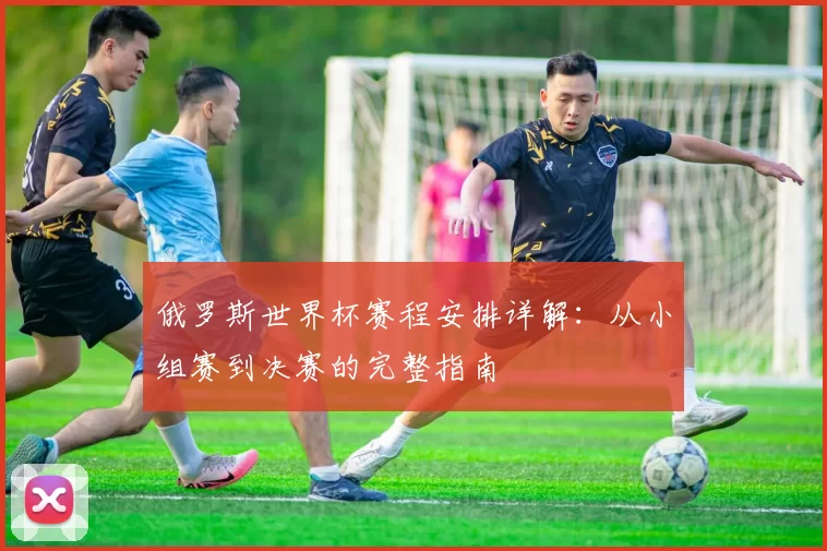 俄罗斯世界杯赛程安排详解:从小组赛到决赛的完整指南