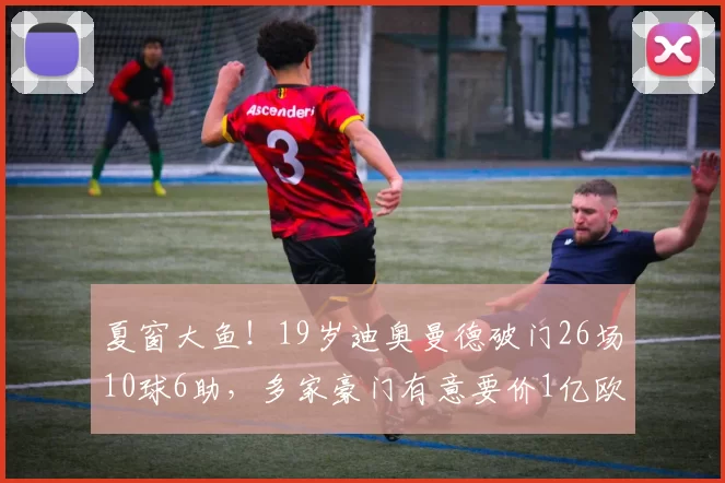 夏窗大鱼!19岁迪奥曼德破门26场10球6助,多家豪门有意要价1亿欧