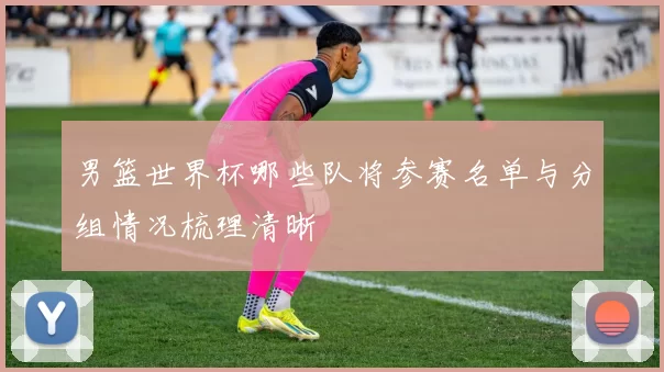 男篮世界杯哪些队将参赛名单与分组情况梳理清晰