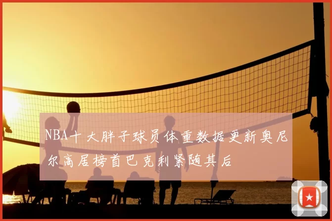 NBA十大胖子球员体重数据更新奥尼尔高居榜首巴克利紧随其后