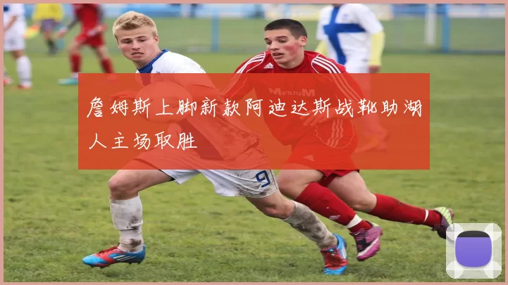 詹姆斯上脚新款阿迪达斯战靴助湖人主场取胜