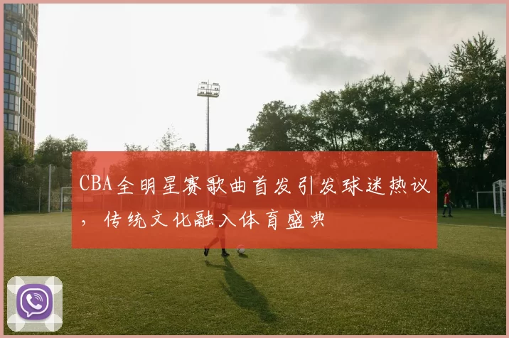 CBA全明星赛歌曲首发引发球迷热议,传统文化融入体育盛典