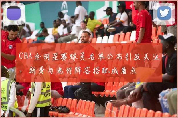 CBA全明星赛球员名单公布引发关注,新秀与老将阵容搭配成看点