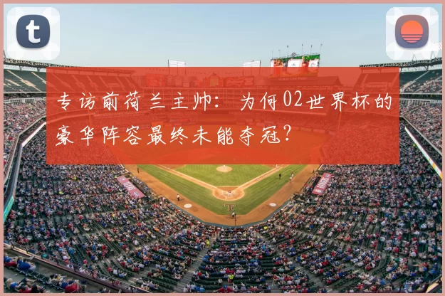 专访前荷兰主帅:为何02世界杯的豪华阵容最终未能夺冠?