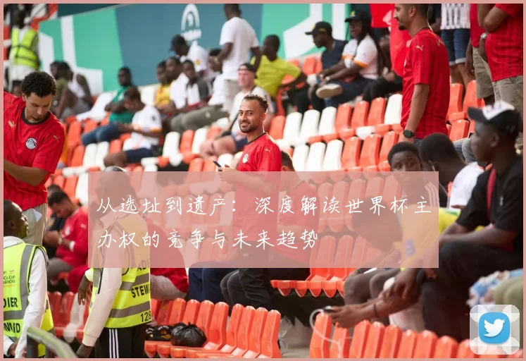 从选址到遗产:深度解读世界杯主办权的竞争与未来趋势