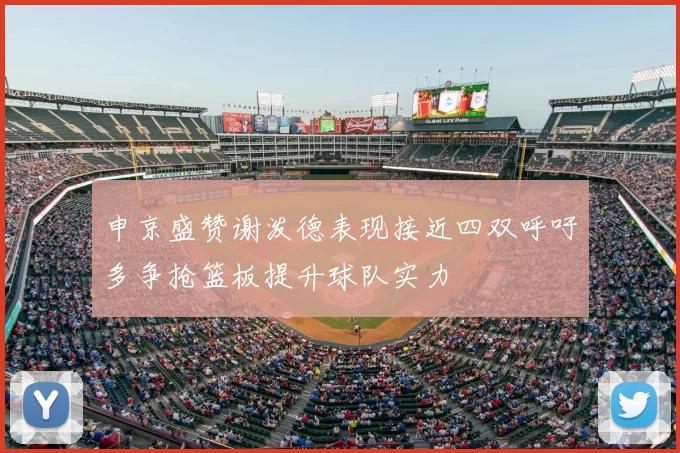 申京盛赞谢泼德表现接近四双呼吁多争抢篮板提升球队实力