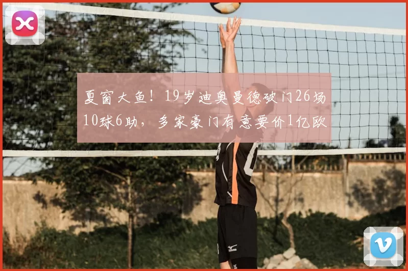 夏窗大鱼!19岁迪奥曼德破门26场10球6助,多家豪门有意要价1亿欧