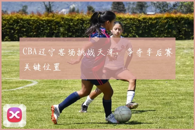 CBA辽宁客场挑战天津，争夺季后赛关键位置