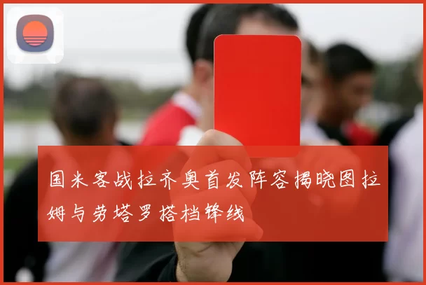 国米客战拉齐奥首发阵容揭晓图拉姆与劳塔罗搭档锋线