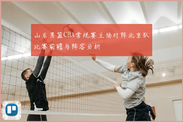 山东男篮CBA常规赛主场对阵北京队比赛前瞻与阵容分析