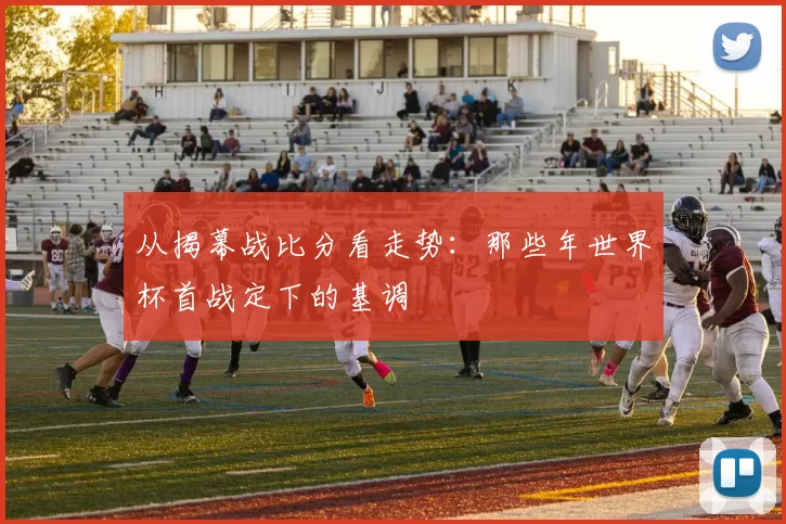 从揭幕战比分看走势：那些年世界杯首战定下的基调