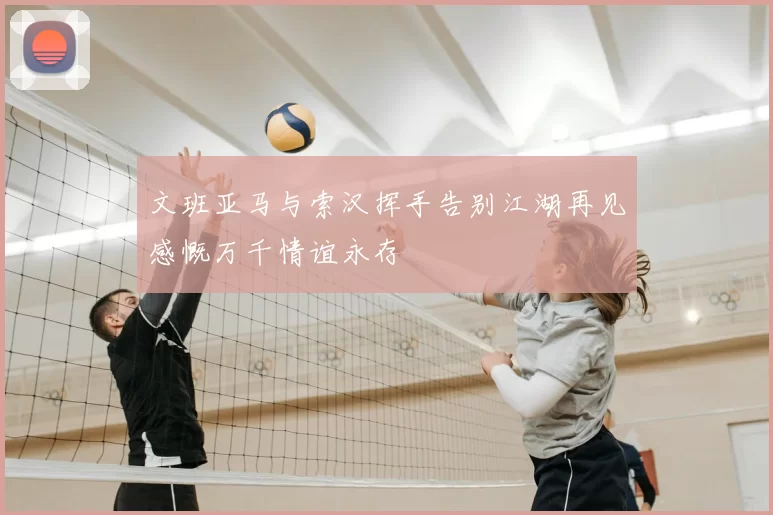 文班亚马与索汉挥手告别江湖再见感慨万千情谊永存