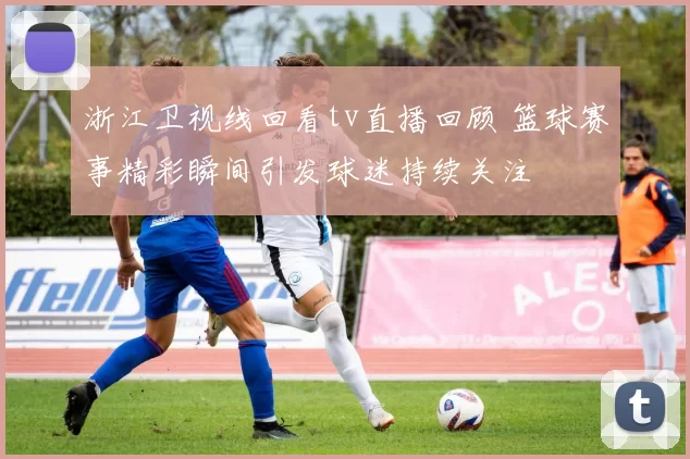 浙江卫视线回看tv直播回顾 篮球赛事精彩瞬间引发球迷持续关注