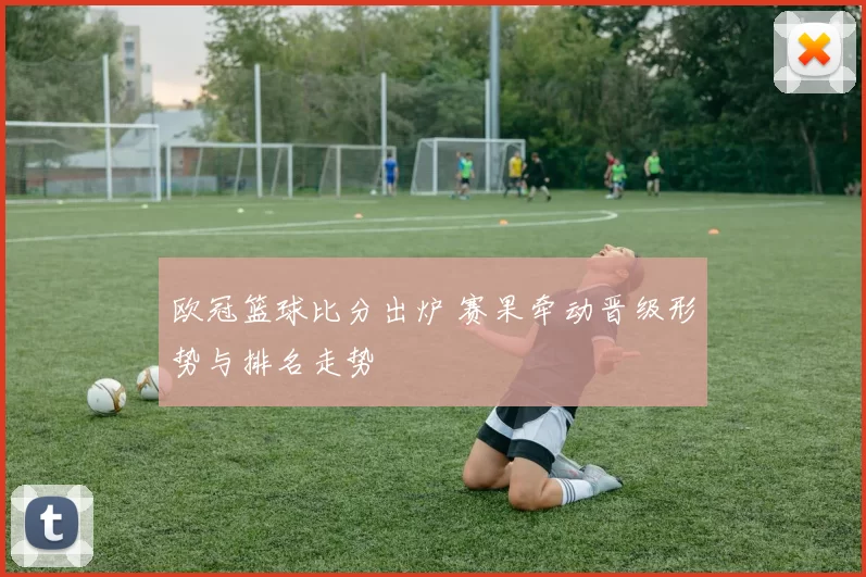 欧冠篮球比分出炉 赛果牵动晋级形势与排名走势