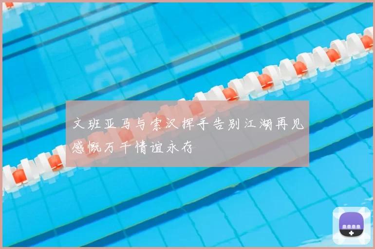 文班亚马与索汉挥手告别江湖再见感慨万千情谊永存