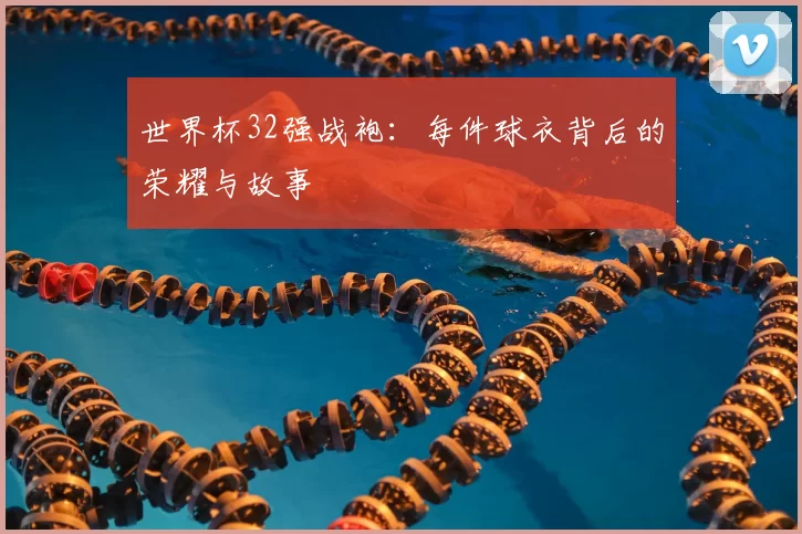 世界杯32强战袍:每件球衣背后的荣耀与故事