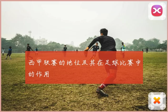 西甲联赛的地位及其在足球比赛中的作用