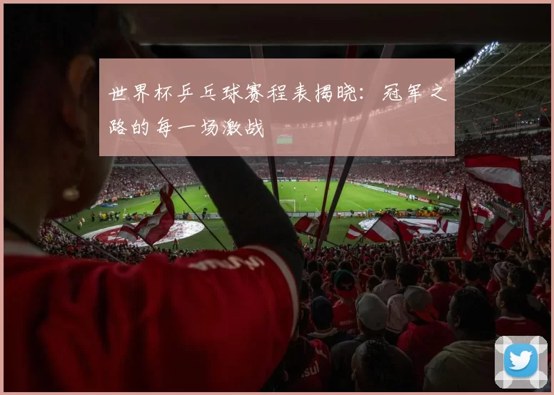世界杯乒乓球赛程表揭晓:冠军之路的每一场激战