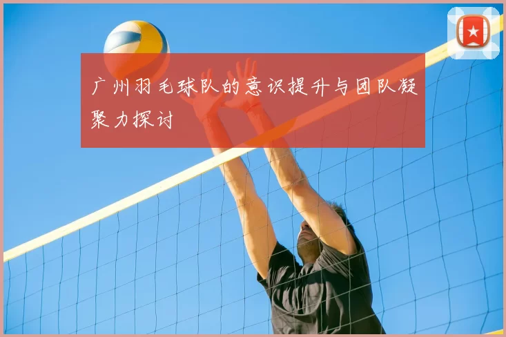 广州羽毛球队的意识提升与团队凝聚力探讨