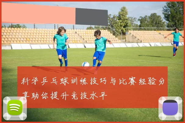 科学乒乓球训练技巧与比赛经验分享助你提升竞技水平