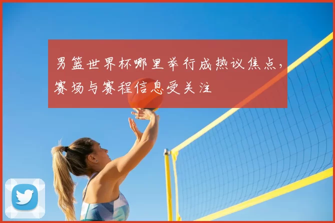 男篮世界杯哪里举行成热议焦点,赛场与赛程信息受关注