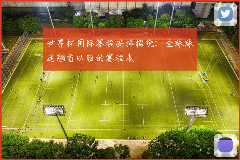 世界杯国际赛程安排揭晓:全球球迷翘首以盼的赛程表
