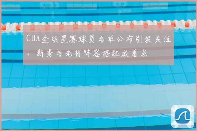 CBA全明星赛球员名单公布引发关注，新秀与老将阵容搭配成看点