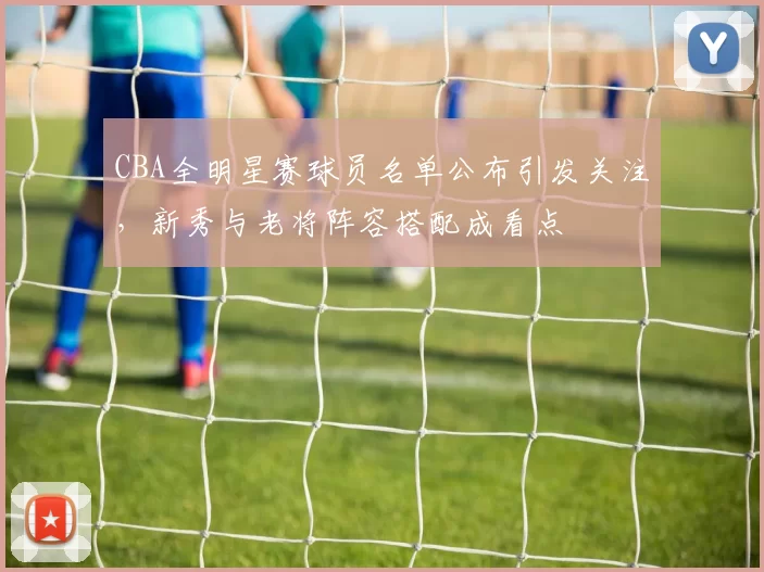 CBA全明星赛球员名单公布引发关注,新秀与老将阵容搭配成看点