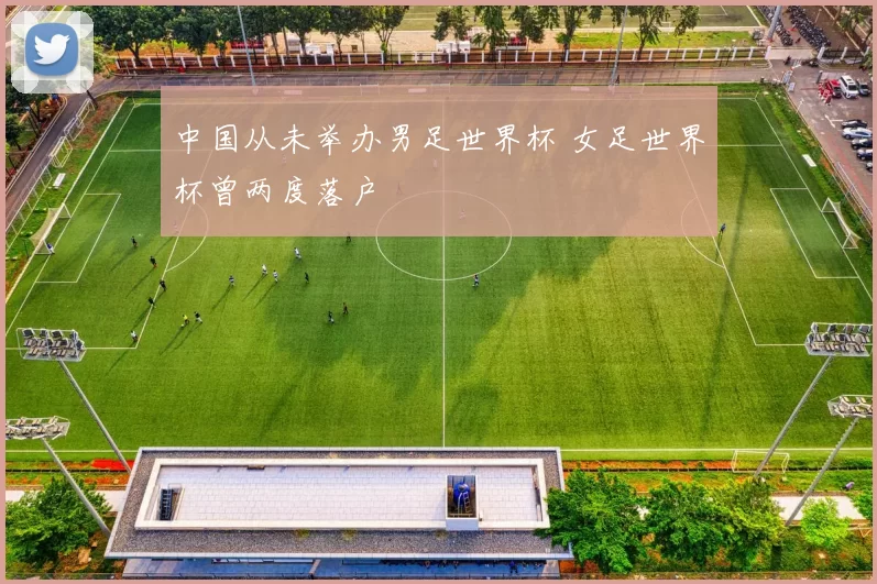 中国从未举办男足世界杯 女足世界杯曾两度落户